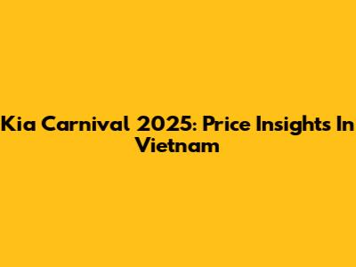 Kia Carnival 2025: Price Insights In Vietnam