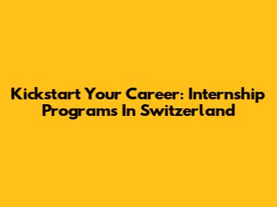 Kickstart Your Career: Internship Programs In Switzerland