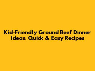 Kid-Friendly Ground Beef Dinner Ideas: Quick & Easy Recipes