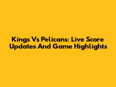 Kings Vs Pelicans: Live Score Updates And Game Highlights