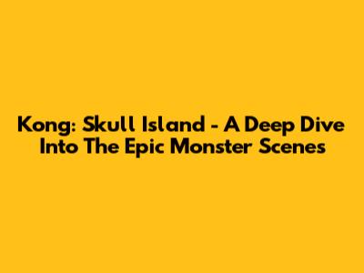 Kong: Skull Island - A Deep Dive Into The Epic Monster Scenes