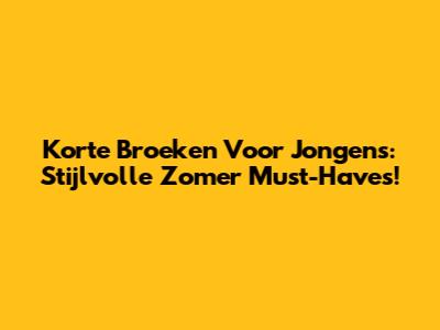 Korte Broeken Voor Jongens: Stijlvolle Zomer Must-Haves!