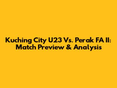 Kuching City U23 Vs. Perak FA II: Match Preview & Analysis