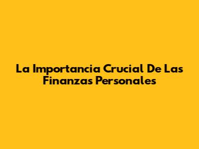 La Importancia Crucial De Las Finanzas Personales