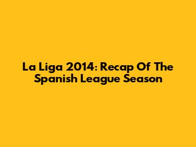 La Liga 2014: Recap Of The Spanish League Season