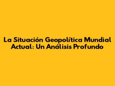 La Situación Geopolítica Mundial Actual: Un Análisis Profundo