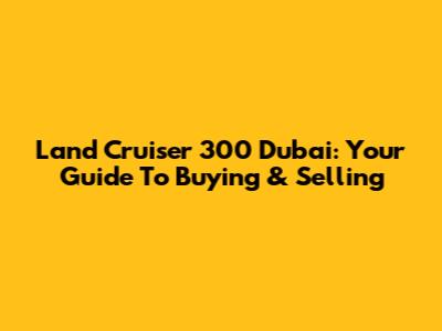 Land Cruiser 300 Dubai: Your Guide To Buying & Selling