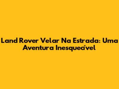 Land Rover Velar Na Estrada: Uma Aventura Inesquecível