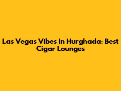 Las Vegas Vibes In Hurghada: Best Cigar Lounges
