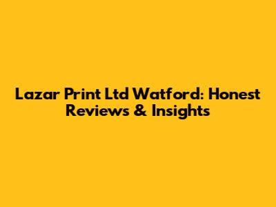 Lazar Print Ltd Watford: Honest Reviews & Insights