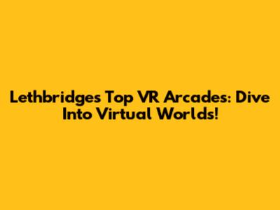 Lethbridge's Top VR Arcades: Dive Into Virtual Worlds!