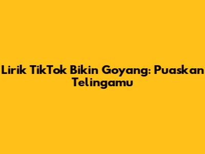 Lirik TikTok Bikin Goyang: Puaskan Telingamu