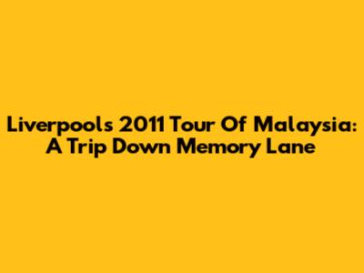 Liverpool's 2011 Tour Of Malaysia: A Trip Down Memory Lane