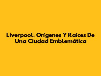 Liverpool: Orígenes Y Raíces De Una Ciudad Emblemática