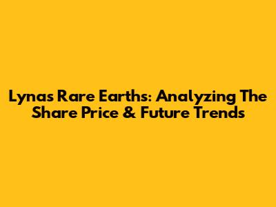 Lynas Rare Earths: Analyzing The Share Price & Future Trends