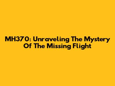 MH370: Unraveling The Mystery Of The Missing Flight