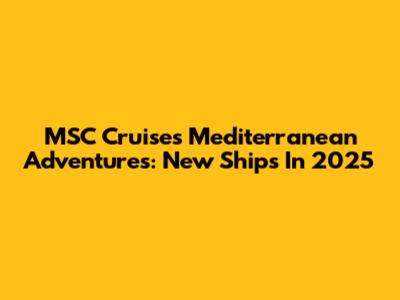 MSC Cruises' Mediterranean Adventures: New Ships In 2025