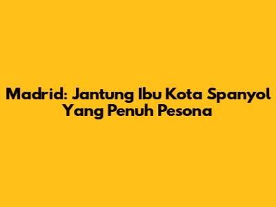Madrid: Jantung Ibu Kota Spanyol Yang Penuh Pesona