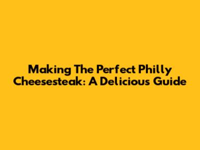 Making The Perfect Philly Cheesesteak: A Delicious Guide