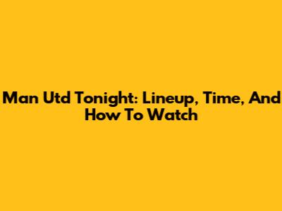 Man Utd Tonight: Lineup, Time, And How To Watch