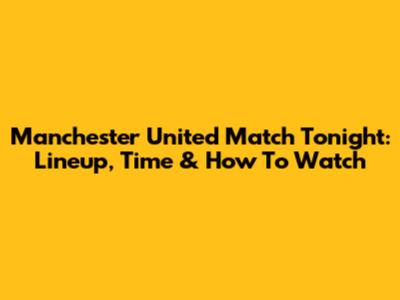 Manchester United Match Tonight: Lineup, Time & How To Watch