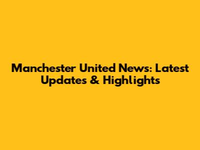 Manchester United News: Latest Updates & Highlights