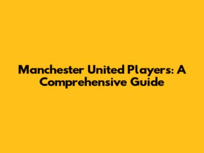 Manchester United Players: A Comprehensive Guide