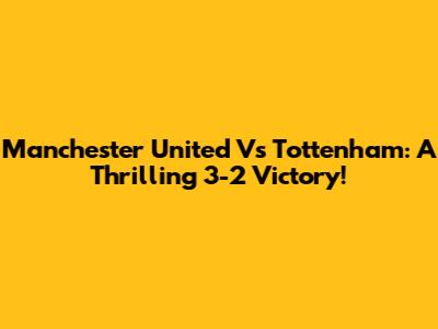 Manchester United Vs Tottenham: A Thrilling 3-2 Victory!