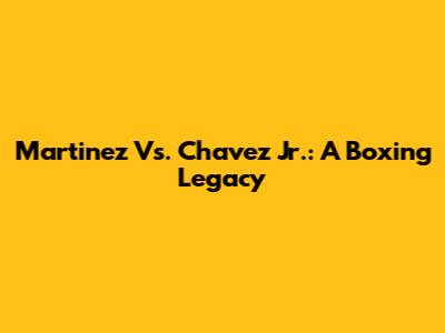 Martinez Vs. Chavez Jr.: A Boxing Legacy
