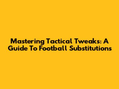 Mastering Tactical Tweaks: A Guide To Football Substitutions