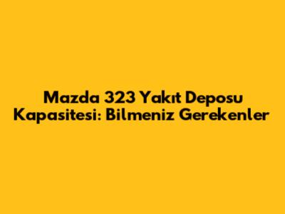 Mazda 323 Yakıt Deposu Kapasitesi: Bilmeniz Gerekenler