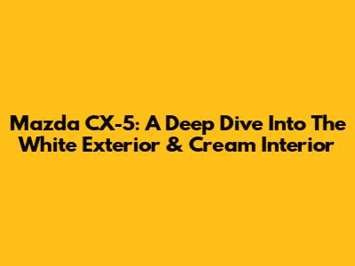 Mazda CX-5: A Deep Dive Into The White Exterior & Cream Interior