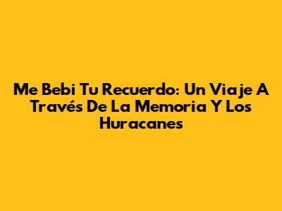 Me Bebi Tu Recuerdo: Un Viaje A Través De La Memoria Y Los Huracanes