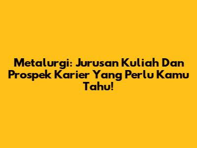 Metalurgi: Jurusan Kuliah Dan Prospek Karier Yang Perlu Kamu Tahu!