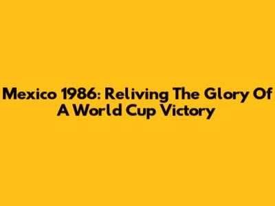 Mexico 1986: Reliving The Glory Of A World Cup Victory