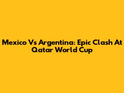 Mexico Vs Argentina: Epic Clash At Qatar World Cup