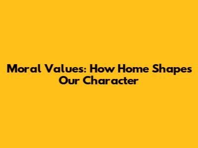 Moral Values: How Home Shapes Our Character