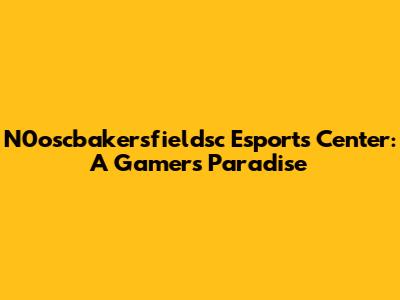 N0oscbakersfieldsc Esports Center: A Gamer's Paradise