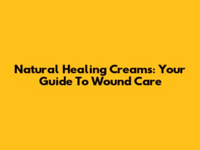 Natural Healing Creams: Your Guide To Wound Care