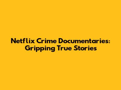 Netflix Crime Documentaries: Gripping True Stories