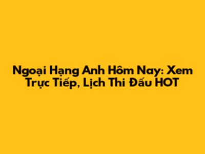 Ngoại Hạng Anh Hôm Nay: Xem Trực Tiếp, Lịch Thi Đấu HOT