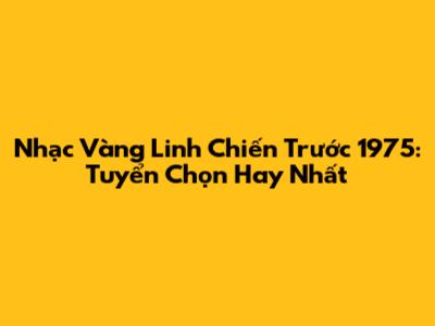 Nhạc Vàng Linh Chiến Trước 1975: Tuyển Chọn Hay Nhất
