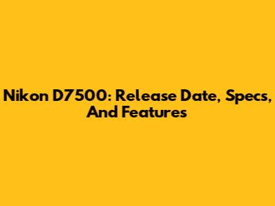 Nikon D7500: Release Date, Specs, And Features
