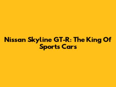 Nissan Skyline GT-R: The King Of Sports Cars