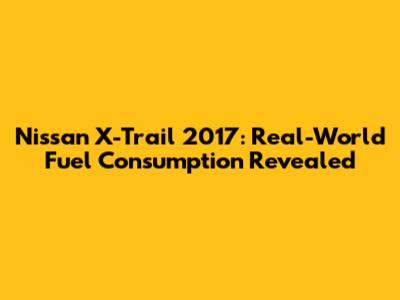 Nissan X-Trail 2017: Real-World Fuel Consumption Revealed