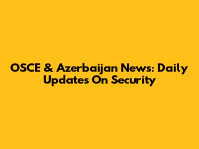 OSCE & Azerbaijan News: Daily Updates On Security