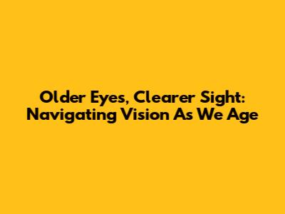 Older Eyes, Clearer Sight: Navigating Vision As We Age