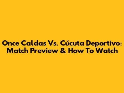 Once Caldas Vs. Cúcuta Deportivo: Match Preview & How To Watch