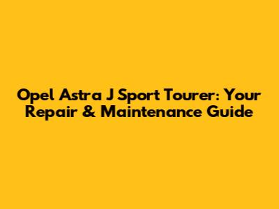 Opel Astra J Sport Tourer: Your Repair & Maintenance Guide