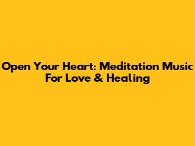 Open Your Heart: Meditation Music For Love & Healing